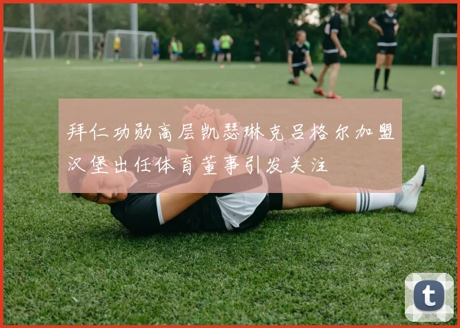 拜仁功勋高层凯瑟琳克吕格尔加盟汉堡出任体育董事引发关注