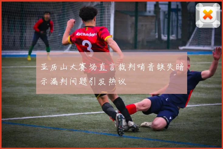 亚历山大赛场直言裁判哨音缺失暗示漏判问题引发热议