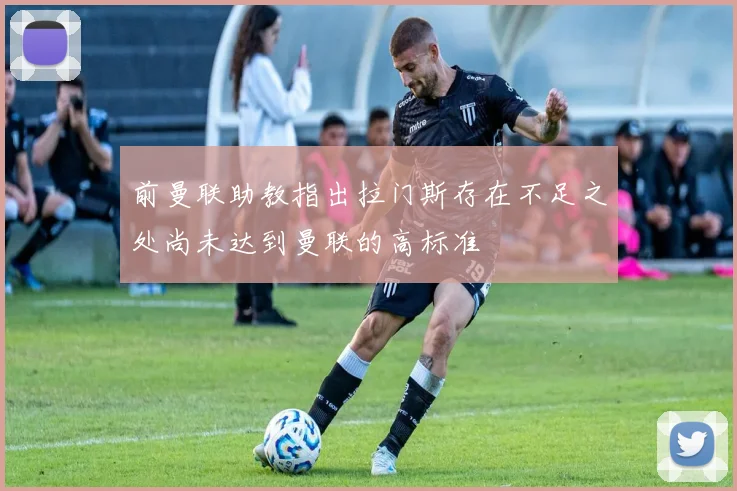 前曼联助教指出拉门斯存在不足之处尚未达到曼联的高标准