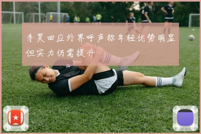 李昊回应外界呼声称年轻优势明显但实力仍需提升