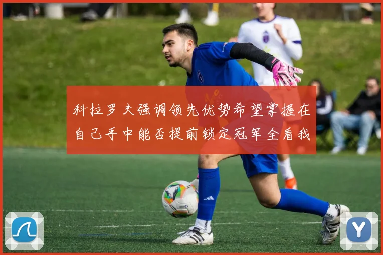 科拉罗夫强调领先优势希望掌握在自己手中能否提前锁定冠军全看我们表现