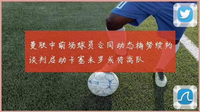 曼联中前场球员合同动态梅努续约谈判启动卡塞米罗或将离队
