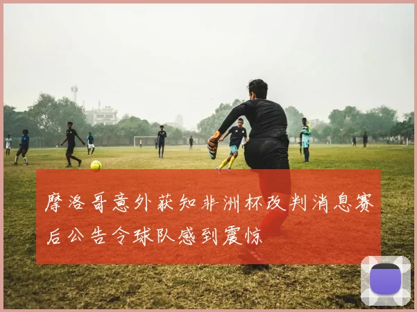 摩洛哥意外获知非洲杯改判消息赛后公告令球队感到震惊