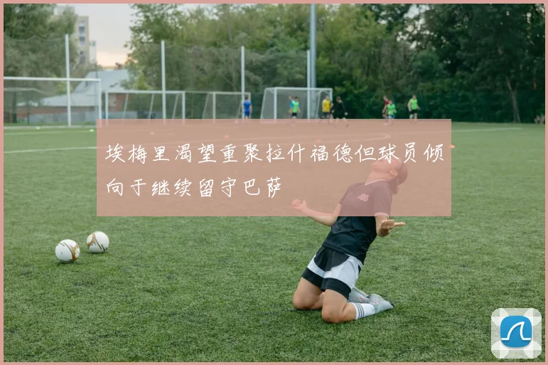 埃梅里渴望重聚拉什福德但球员倾向于继续留守巴萨