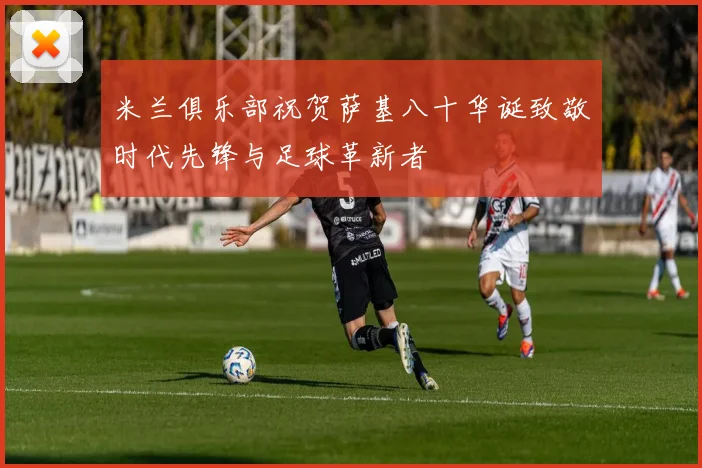 米兰俱乐部祝贺萨基八十华诞致敬时代先锋与足球革新者