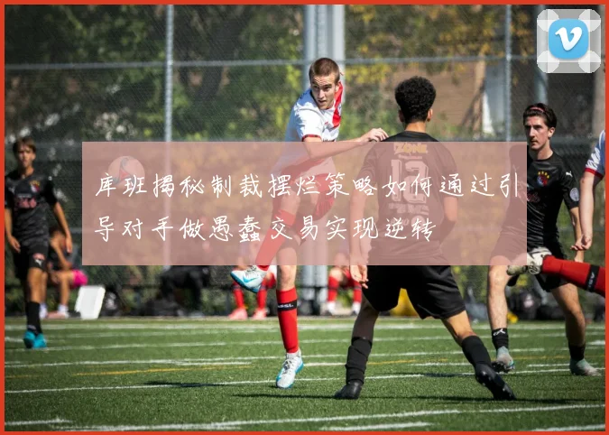 库班揭秘制裁摆烂策略如何通过引导对手做愚蠢交易实现逆转