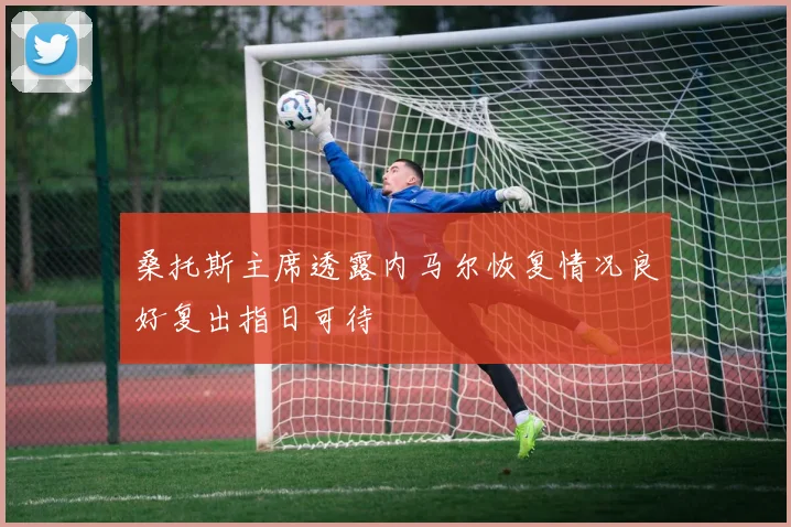 桑托斯主席透露内马尔恢复情况良好复出指日可待