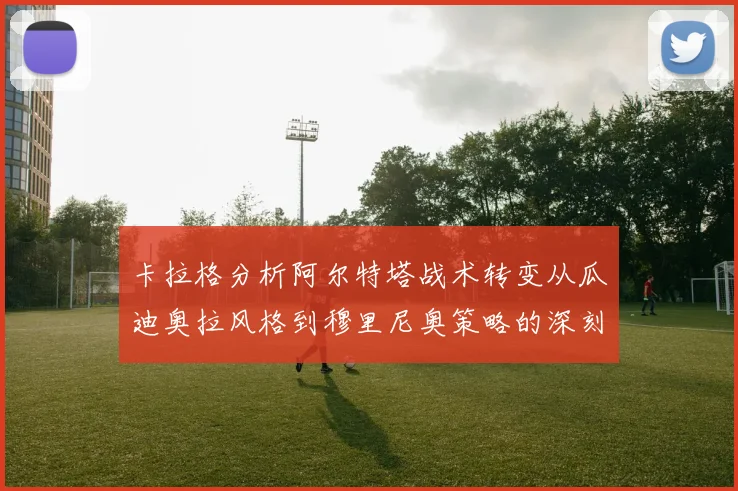 卡拉格分析阿尔特塔战术转变从瓜迪奥拉风格到穆里尼奥策略的深刻影响