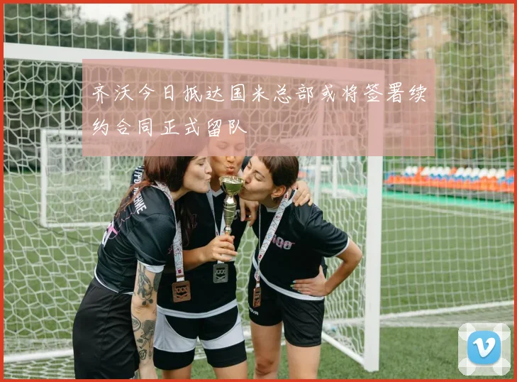 齐沃今日抵达国米总部或将签署续约合同正式留队