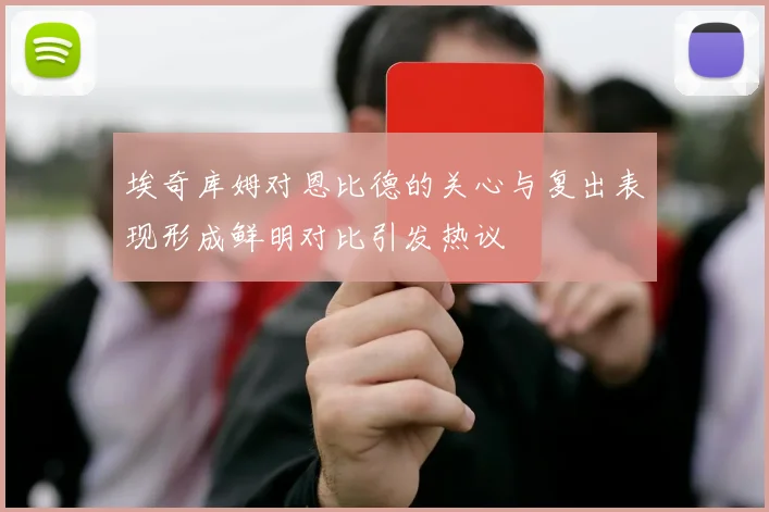 埃奇库姆对恩比德的关心与复出表现形成鲜明对比引发热议