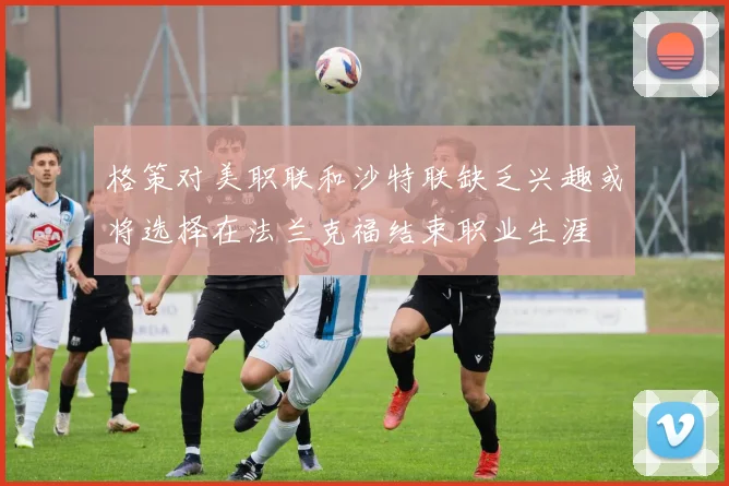 格策对美职联和沙特联缺乏兴趣或将选择在法兰克福结束职业生涯