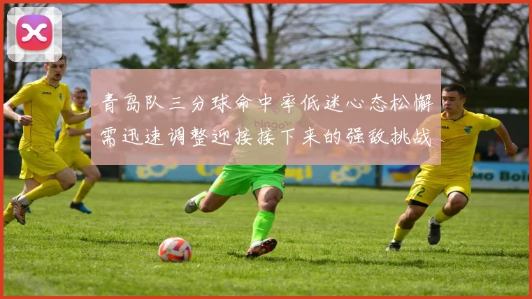 青岛队三分球命中率低迷心态松懈需迅速调整迎接接下来的强敌挑战