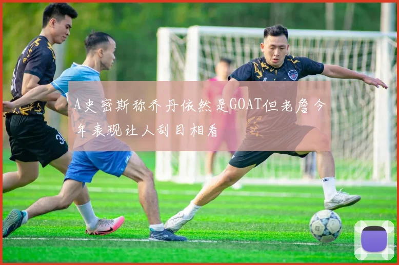 A史密斯称乔丹依然是GOAT但老詹今年表现让人刮目相看