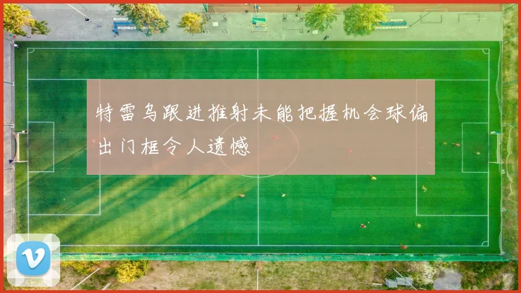 特雷乌跟进推射未能把握机会球偏出门框令人遗憾