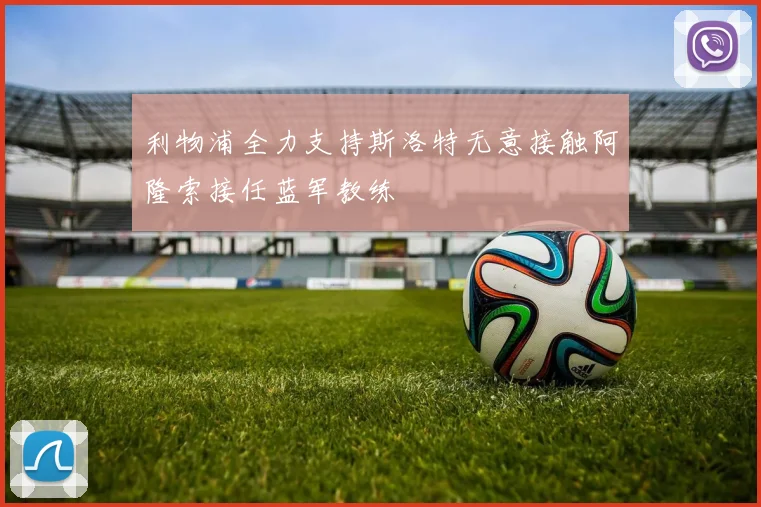 利物浦全力支持斯洛特无意接触阿隆索接任蓝军教练