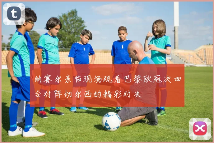 纳赛尔亲临现场观看巴黎欧冠次回合对阵切尔西的精彩对决