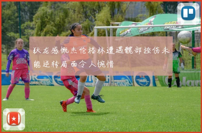 狄龙感慨杰伦格林遭遇髋部挫伤未能逆转局面令人惋惜