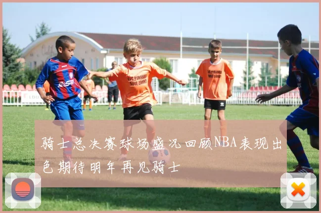 骑士总决赛球场盛况回顾NBA表现出色期待明年再见骑士