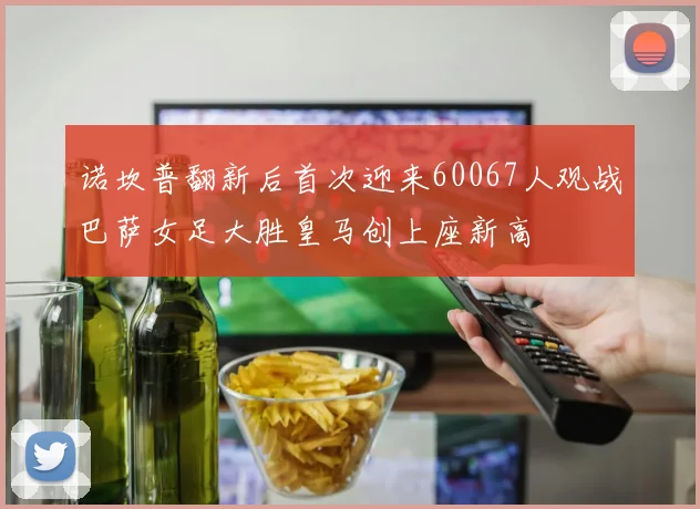 诺坎普翻新后首次迎来60067人观战巴萨女足大胜皇马创上座新高