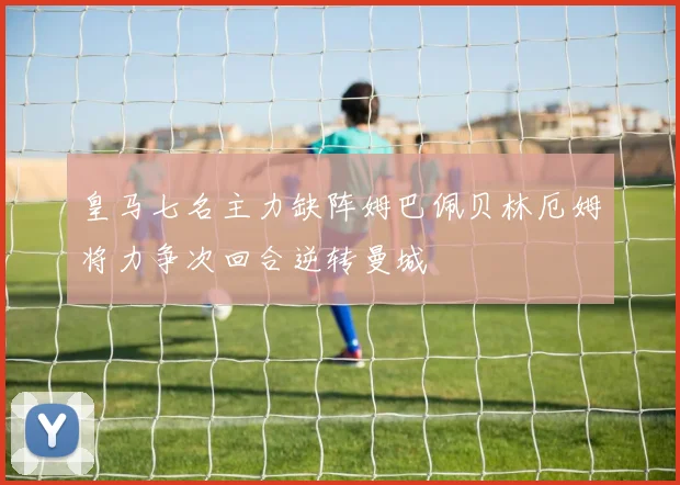 皇马七名主力缺阵姆巴佩贝林厄姆将力争次回合逆转曼城