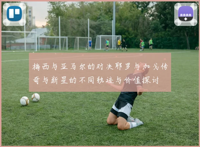 梅西与亚马尔的对决耶罗与加戈传奇与新星的不同轨迹与价值探讨