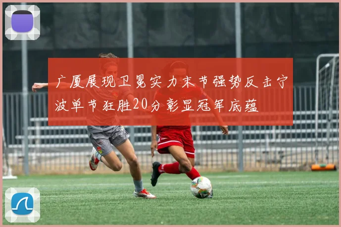 广厦展现卫冕实力末节强势反击宁波单节狂胜20分彰显冠军底蕴