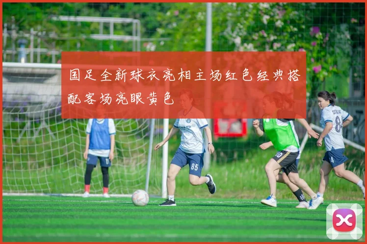 国足全新球衣亮相主场红色经典搭配客场亮眼黄色