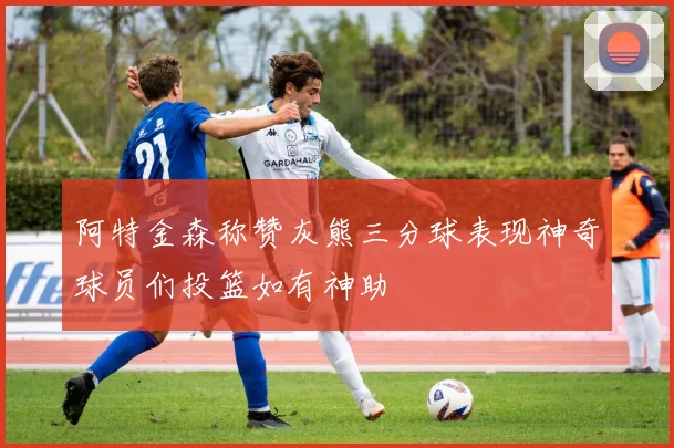 阿特金森称赞灰熊三分球表现神奇球员们投篮如有神助