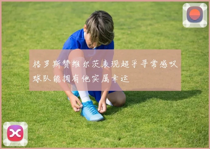 格罗斯赞维尔茨表现超乎寻常感叹球队能拥有他实属幸运